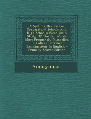 A Spelling Review for Preparatory Schools and High Schools: Based on a Study of the 775 Words Most Frequently Misspelled in College Entrance Examinati by Anonymous