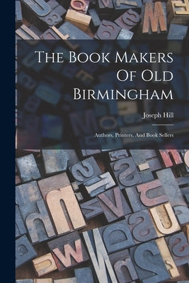 The Book Makers Of Old Birmingham: Authors, Printers, And Book Sellers by Joseph Hill (of Birmingham )