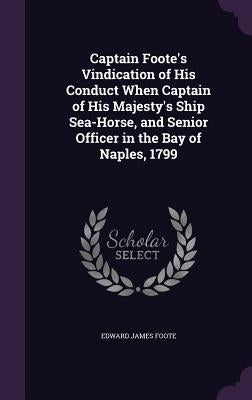 Captain Foote's Vindication of His Conduct When Captain of His Majesty's Ship Sea-Horse, and Senior Officer in the Bay of Naples, 1799 by Foote, Edward James