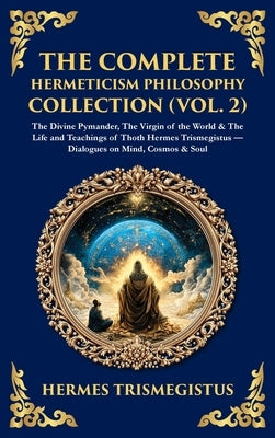The Complete Hermeticism Philosophy Collection (Vol. 2): The Divine Pymander, The Virgin of the World & The Life and Teachings of Thoth Hermes Trismeg by Trismegistus, Hermes
