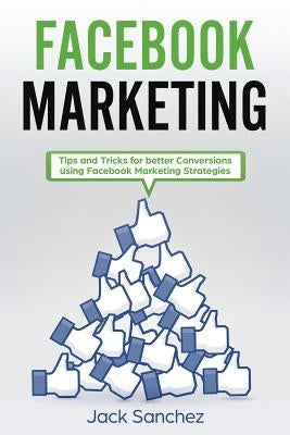 Facebook Marketing: Tips and Tricks for Better Conversion Using Facebook Marketing Strategies by Sanchez, Jack