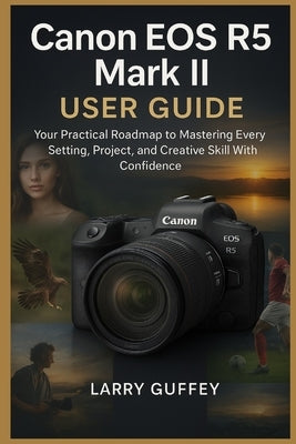 Canon EOS R5 Mark II User Guide: Your Practical Roadmap to Mastering Every Setting, Project, and Creative Skill With Confidence by Guffey, Larry