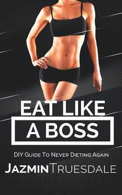 Eat Like A Boss: DIY Guide To Never Dieting Again by Truesdale, Jazmin
