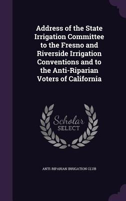 Address of the State Irrigation Committee to the Fresno and Riverside Irrigation Conventions and to the Anti-Riparian Voters of California by Anti-Riparian Irrigation Club