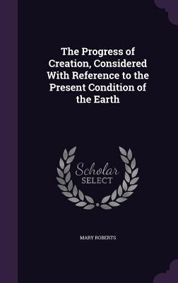The Progress of Creation, Considered With Reference to the Present Condition of the Earth by Roberts, Mary
