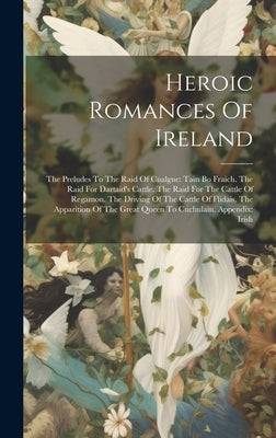 Heroic Romances Of Ireland: The Preludes To The Raid Of Cualgne: Tain Bo Fraich. The Raid For Dartaid's Cattle. The Raid For The Cattle Of Regamon by Anonymous