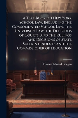 A Text Book on New York School Law, Including the Consolidated School Law, the University Law, the Decisions of Courts, and the Rulings and Decisions by Finegan, Thomas Edward 1866-
