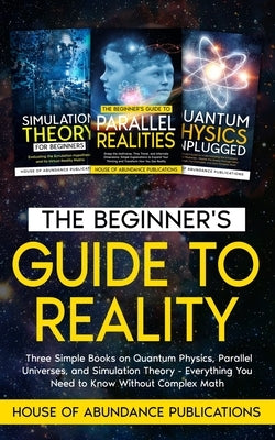 The Beginner's Guide to Reality: Three Simple Books on Quantum Physics, Parallel Universes, and Simulation Theory - Everything You Need to Know Withou by House of Abundance Publications