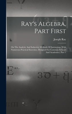 Ray's Algebra, Part First: On The Analytic And Inductive Methods Of Instruction, With Numerous Practical Exercises, Designed For Common Schools A by Ray, Joseph