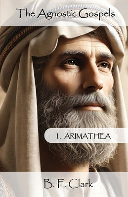 The Agnostic Gospels: Arimathea mentors the young Jesus and takes him to Britain with Mary Magdalene. by Clark, Bernard