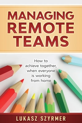 Managing Remote Teams: How to achieve together, when everyone is working from home by Szyrmer, Lukasz