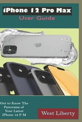 iPhone 12 Pro Max User Guide: The Complete Manual Unfolding Deep Pictures, Illustrating The Potential Tips And Tricks To Master And Navigate The New by Liberty, West