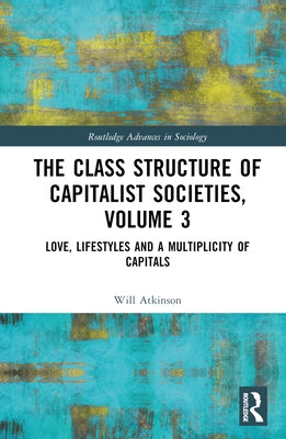 The Class Structure of Capitalist Societies, Volume 3: Love, Lifestyles and a Multiplicity of Capitals by Atkinson, Will