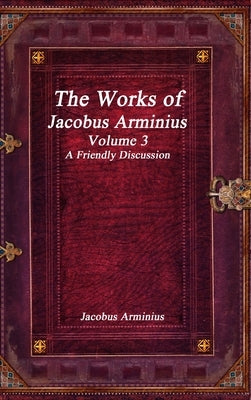 The Works of Jacobus Arminius Volume 3 - A Friendly Discussion by Arminius, Jacobus