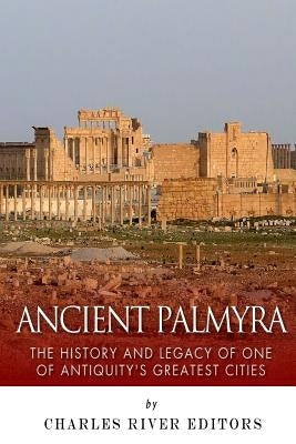 Ancient Palmyra: The History and Legacy of One of Antiquity's Greatest Cities by Charles River
