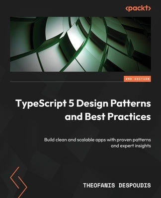TypeScript 5 Design Patterns and Best Practices - Second Edition: Build clean and scalable apps with proven patterns and expert insights by Despoudis, Theofanis