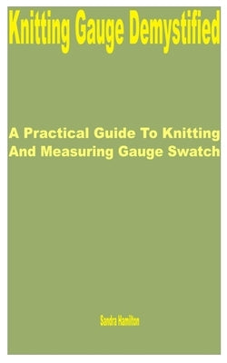 Knitting Gauge Demystified: A Practical Guide to Knitting and Measuring Gauge Swatch by Hamilton, Sandra