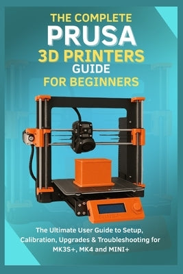 The Complete Prusa 3D Printers Guide for Beginners: The Ultimate User Guide to Setup, Calibration, Upgrades & Troubleshooting for MK3S+, MK4, MINI+ by Forge, Evan