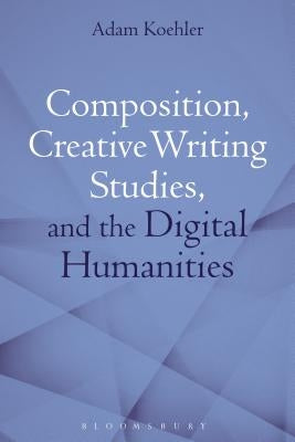 Composition, Creative Writing Studies, and the Digital Humanities by Koehler, Adam