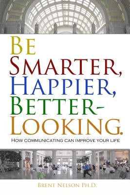 Be Smarter, Happier, Better-Looking.: How Communicating Can Improve Your Life. by Nelson Ph. D., Brent