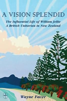A Vision Splendid: The Influential Life of William Jellie, A British Unitarian in New Zealand by Facer, Wayne