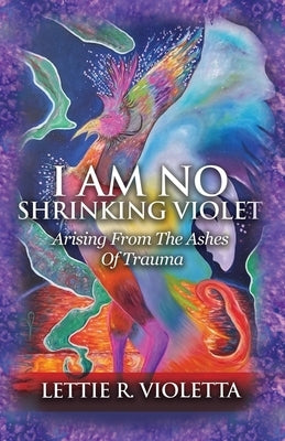 I Am No Shrinking Violet: Arising From The Ashes Of Trauma by Violetta, Lettie R.