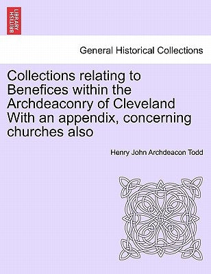 Collections Relating to Benefices Within the Archdeaconry of Cleveland with an Appendix, Concerning Churches Also by Todd, Henry John Archdeacon
