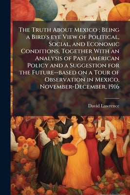 The Truth About Mexico; Being a Bird's eye View of Political, Social, and Economic Conditions, Together With an Analysis of Past American Policy and a by Lawrence, David