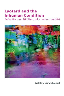 Lyotard and the Inhuman Condition: Reflections on Nihilism, Information and Art by Woodward, Ashley