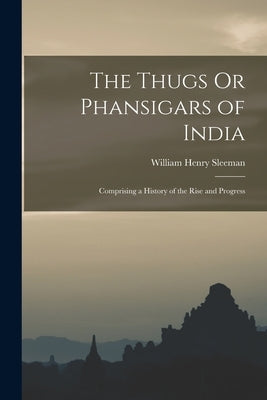 The Thugs Or Phansigars of India: Comprising a History of the Rise and Progress by Sleeman, William Henry