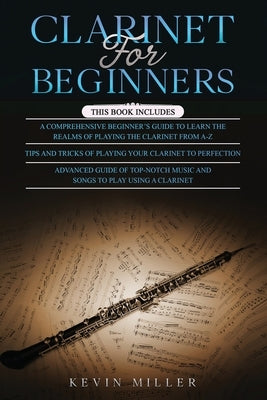 Clarinet for Beginners: 3 in 1- Comprehensive Beginners Guide+ Tips and Tricks+ Advanced Guide of Top-Notch Music and Songs to Play Using a Cl by Miller, Kevin
