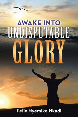 Awake into Undisputable Glory by Nkadi, Felix Nyemike