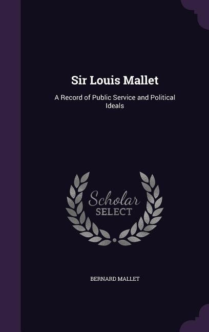 Sir Louis Mallet: A Record of Public Service and Political Ideals by Mallet, Bernard