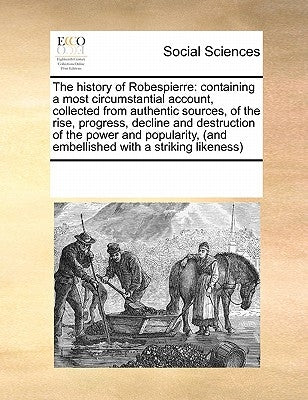 The History of Robespierre: Containing a Most Circumstantial Account, Collected from Authentic Sources, of the Rise, Progress, Decline and Destruc by Multiple Contributors