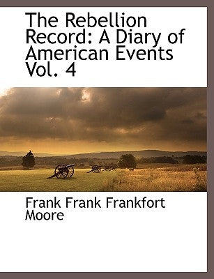The Rebellion Record: A Diary of American Events, with Documents, Narratives, Illustrative Incidents, Poetry, Etc, Fourth Volume by Moore, Frank Frank Frankfort