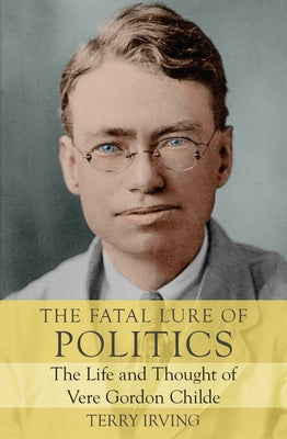 The Fatal Lure of Politics: The Life and Thought of Vere Gordon Childe by Irving, Terry