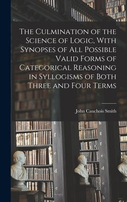 The Culmination of the Science of Logic, With Synopses of All Possible Valid Forms of Categorical Reasoning in Syllogisms of Both Three and Four Terms by Smith, John Cauchois