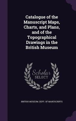 Catalogue of the Manuscript Maps, Charts, and Plans, and of the Topographical Drawings in the British Museum by British Museum Dept of Manuscripts