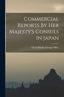 Commercial Reports By Her Majesty's Consuls In Japan by Great Britain Foreign Office