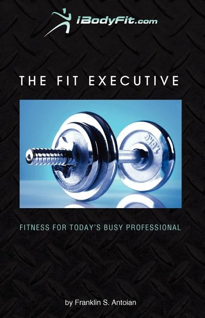 The Fit Executive: Fitness For Today's Busy Professional by Antoian, Franklin S.