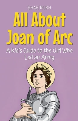 All About Joan of Arc: A Kid's Guide to the Girl Who Led an Army by Rukh, Shah