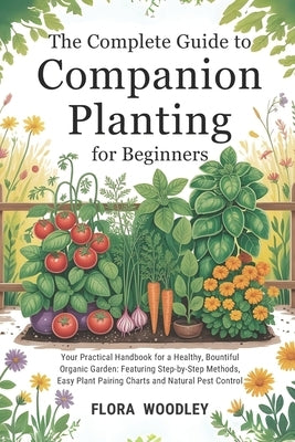 The Complete Guide to Companion Planting for Beginners: Your Practical Handbook for a Healthy, Bountiful Organic Garden: Featuring Step-by-Step Method by Woodley, Flora