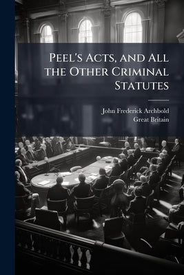 Peel's Acts, and All the Other Criminal Statutes: Passed From the First Year of the Reign of George IV to the Present Time, Including the Criminal Cla by Archbold, John Frederick