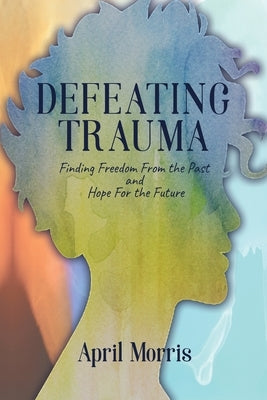 Defeating Trauma: Finding Freedom From the Past and Hope For the Future by Morris, April