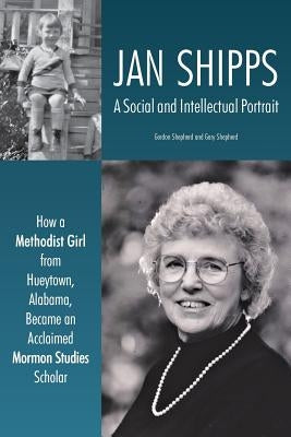 Jan Shipps: A Social and Intellectual Portrait: How a Methodist Girl from Hueytown, Alabama, Became an Acclaimed Mormon Studies Sc by Shepherd, Gordon