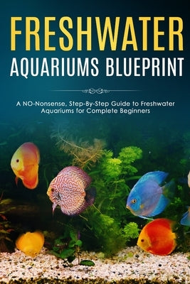 Freshwater Aquariums Blueprint: A NO-Nonsense, Step-By-Step Guide to Freshwater Aquariums for Complete Beginners by Fishers, Albert
