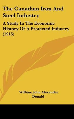 The Canadian Iron And Steel Industry: A Study In The Economic History Of A Protected Industry (1915) by Donald, William John Alexander