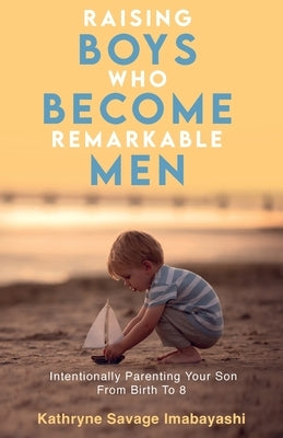 Raising Boys Who Become Remarkable Men: Intentionally Parenting Your Son From Birth To 8 by Imabayashi, Kathryne Savage