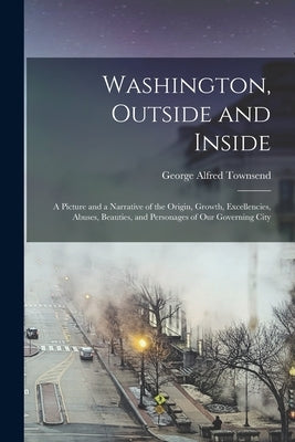 Washington, Outside and Inside: A Picture and a Narrative of the Origin, Growth, Excellencies, Abuses, Beauties, and Personages of Our Governing City by Townsend, George Alfred