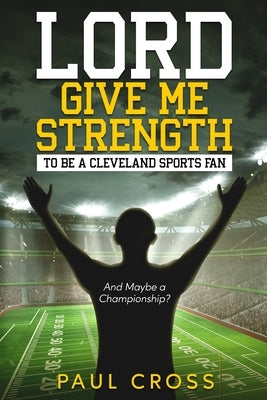 Lord Give Me Strength (And Maybe a Championship?): To Be a Cleveland Sports Fan by Cross, Paul